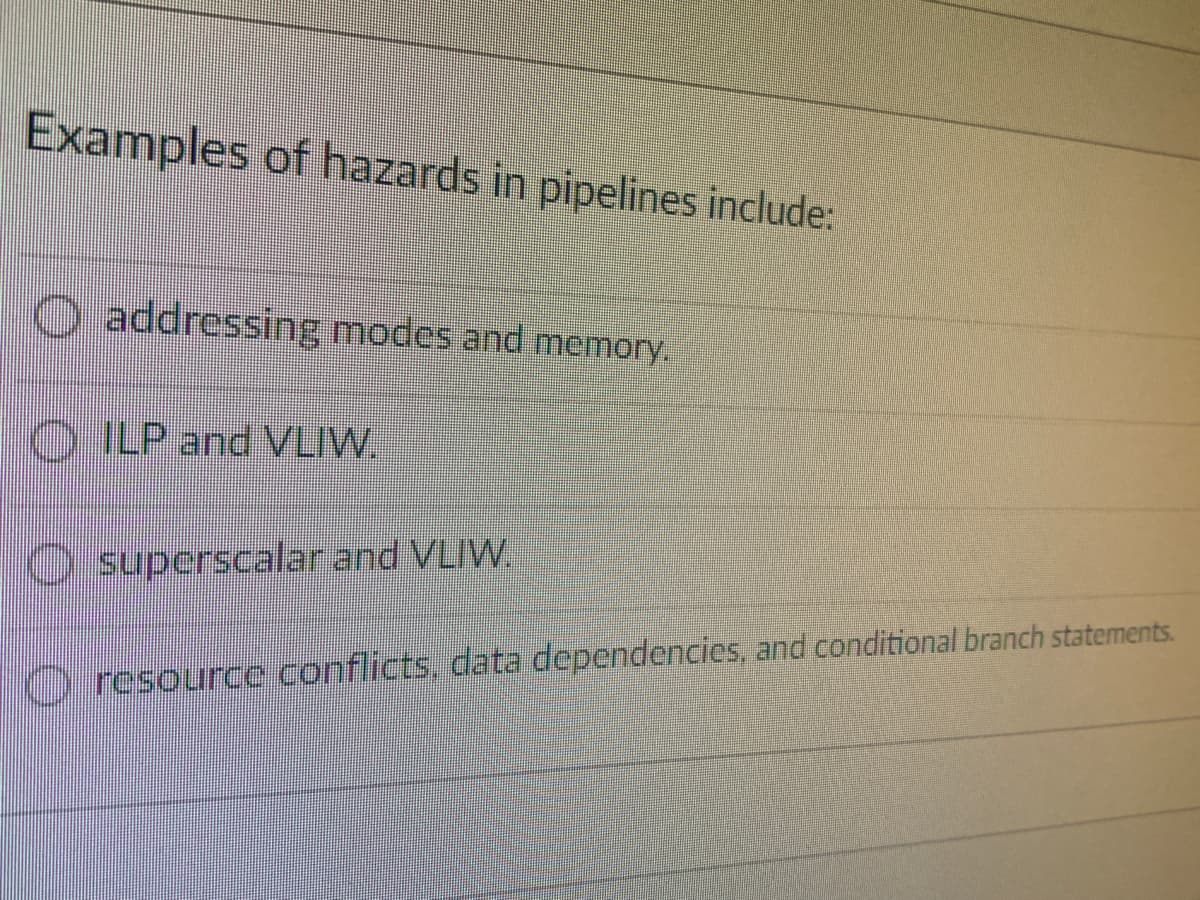 Examples of hazards in pipelines include:
O addressing modes and memory.
TO ILP and VLIW.
O superscalar and VLIW.
Oresource conflicts, data dependencies, and conditional branch statements.
