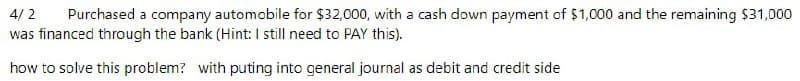 4/2
Purchased a company automobile for $32,000, with a cash down payment of $1,000 and the remaining $31,000
was financed through the bank (Hint: I still need to PAY this).
how to solve this problem? with puting into general journal as debit and credit side
