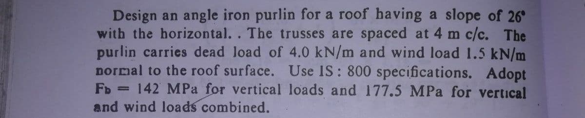 Design an angle iron purlin for a roof having a slope of 26°
with the horizontal. . The trusses are spaced at 4 m c/c. The
purlin carries dead load of 4.0 kN/m and wind load 1.5 kN/m
normal to the roof surface. Use IS: 800 specifications. Adopt
Fb = 142 MPa for vertical loads and 177.5 MPa for vertical
and wind loads combined.
%3D
