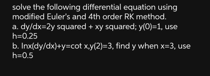 solve the following differential equation using
modified Euler's and 4th order RK method.
a. dy/dx=2y squared + xy squared; y(0)=1, use
h=0.25
b. Inx(dy/dx)+y=cot x,y(2)=3, find y when x=3, use
h=0.5