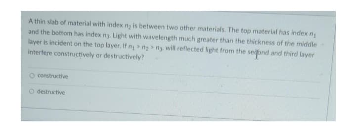 A thin slab of material with index ng is between two other materials. The top material has index n₁
and the bottom has index n3. Light with wavelength much greater than the thickness of the middle
layer is incident on the top layer. If n₁ > n₂>ng, will reflected light from the second and third layer
interfere constructively or destructively?
O constructive
destructive