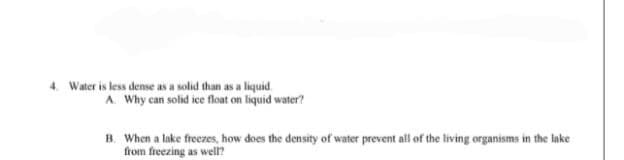 4. Water is less dense as a solid than as a liquid.
A. Why can solid ice float on liquid water?
B. When a lake freezes, how does the density of water prevent all of the living organisms in the lake
from freezing as well?