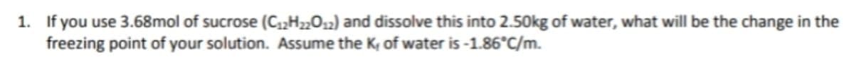 1. If you use 3.68mol of sucrose (C₁2H22012) and dissolve this into 2.50kg of water, what will be the change in the
freezing point of your solution. Assume the K, of water is -1.86°C/m.