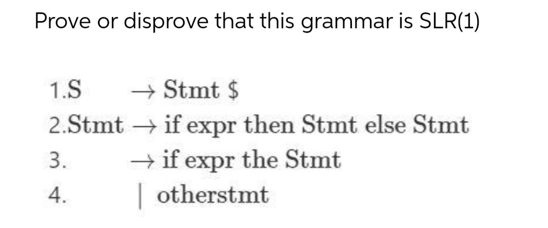 Prove or disprove that this grammar is SLR(1)
1.S → Stmt $
2.Stmt → if expr then Stmt else Stmt
→if expr the Stmt
3.
4.
otherstmt