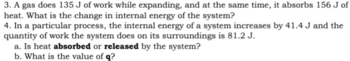 3. A gas does 135 J of work while expanding, and at the same time, it absorbs 156 J of
heat. What is the change in internal energy of the system?
4. In a particular process, the internal energy of a system increases by 41.4 J and the
quantity of work the system does on its surroundings is 81.2 J.
a. Is heat absorbed or released by the system?
b. What is the value of q?