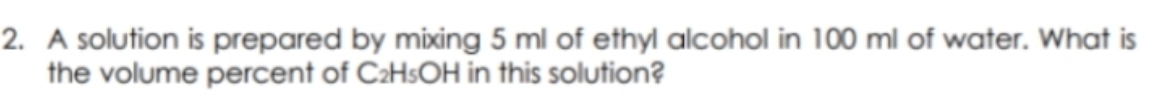 2. A solution is prepared by mixing 5 ml of ethyl alcohol in 100 ml of water. What is
the volume percent of C₂H5OH in this solution?