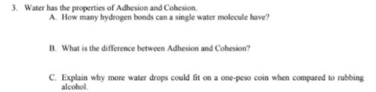 3. Water has the properties of Adhesion and Cohesion.
A. How many hydrogen bonds can a single water molecule have?
B. What is the difference between Adhesion and Cohesion?
C. Explain why more water drops could fit on a one-peso coin when compared to rubbing
alcohol.