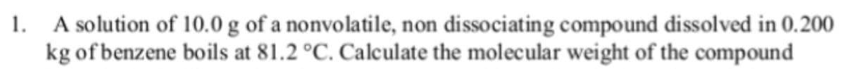1. A solution of 10.0 g of a nonvolatile, non dissociating compound dissolved in 0.200
kg of benzene boils at 81.2 °C. Calculate the molecular weight of the compound