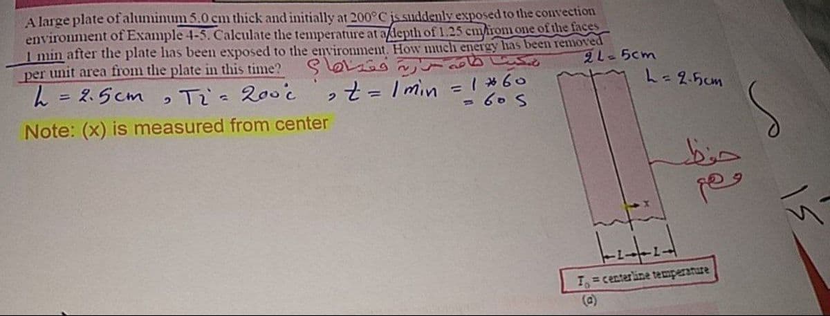 A large plate of aluminum 5.0 cm thick and initially at 200°C is suddenly exposed to the convection
environment of Example 4-5. Calculate the temperature at adepth of 1.25 cm/rom one of the faces
1 min after the plate has been exposed to the environment. How much energy has been removed
per unit area from the plate in this time?
2L-5cm
L = 2.5cm
ot = I min =I *60
= 60 S
Ti's 200c
L=25cm
%3D
%3D
Note: (x) is measured from center
bin
T = centerline temperanure
(a)
