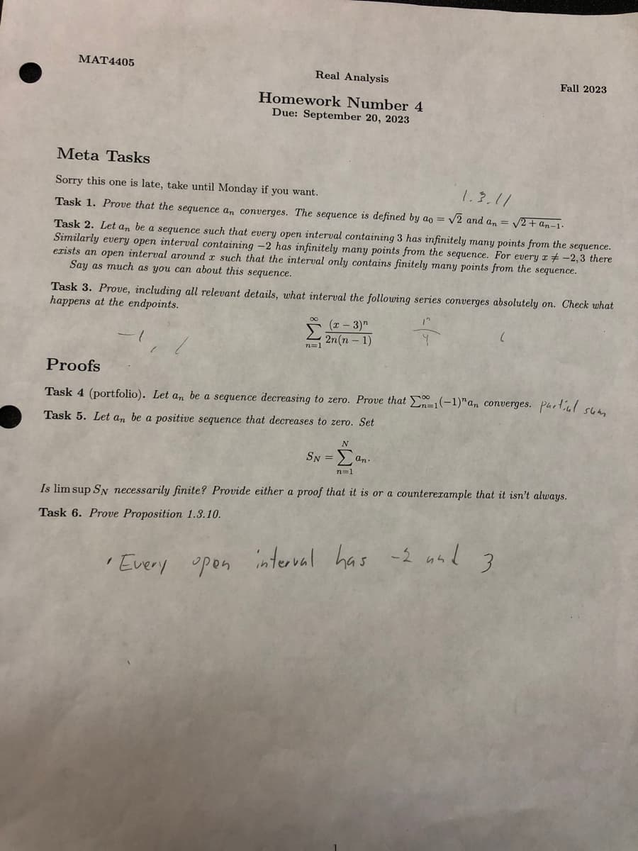 MAT4405
Real Analysis
Homework Number 4
Due: September 20, 2023
Meta Tasks
Sorry this one is late, take until Monday if you want.
Task 1. Prove that the sequence an converges. The sequence is defined by ao =
Task 2. Let an be a sequence such that every open interval containing 3 has infinitely many points from the sequence.
Similarly every open interval containing -2 has infinitely many points from the sequence. For every x -2,3 there
exists an open interval around x such that the interval only contains finitely many points from the sequence.
Say as much as you can about this sequence.
Σ
n=1
Task 3. Prove, including all relevant details, what interval the following series converges absolutely on. Check what
happens at the endpoints.
(x-3)"
2n(n-1)
Fall 2023
1.3.11
√2 and an = √2+ an-1.
N
SN = Σan.
n=1
Proofs
Task 4 (portfolio). Let an be a sequence decreasing to zero. Prove that En-1(-1)"an converges. partial sum
Task 5. Let an be a positive sequence that decreases to zero. Set
Is lim sup SN necessarily finite? Provide either a proof that it is or a counterexample that it isn't always.
Task 6. Prove Proposition 1.3.10.
•Every open interval has
-2 und 3