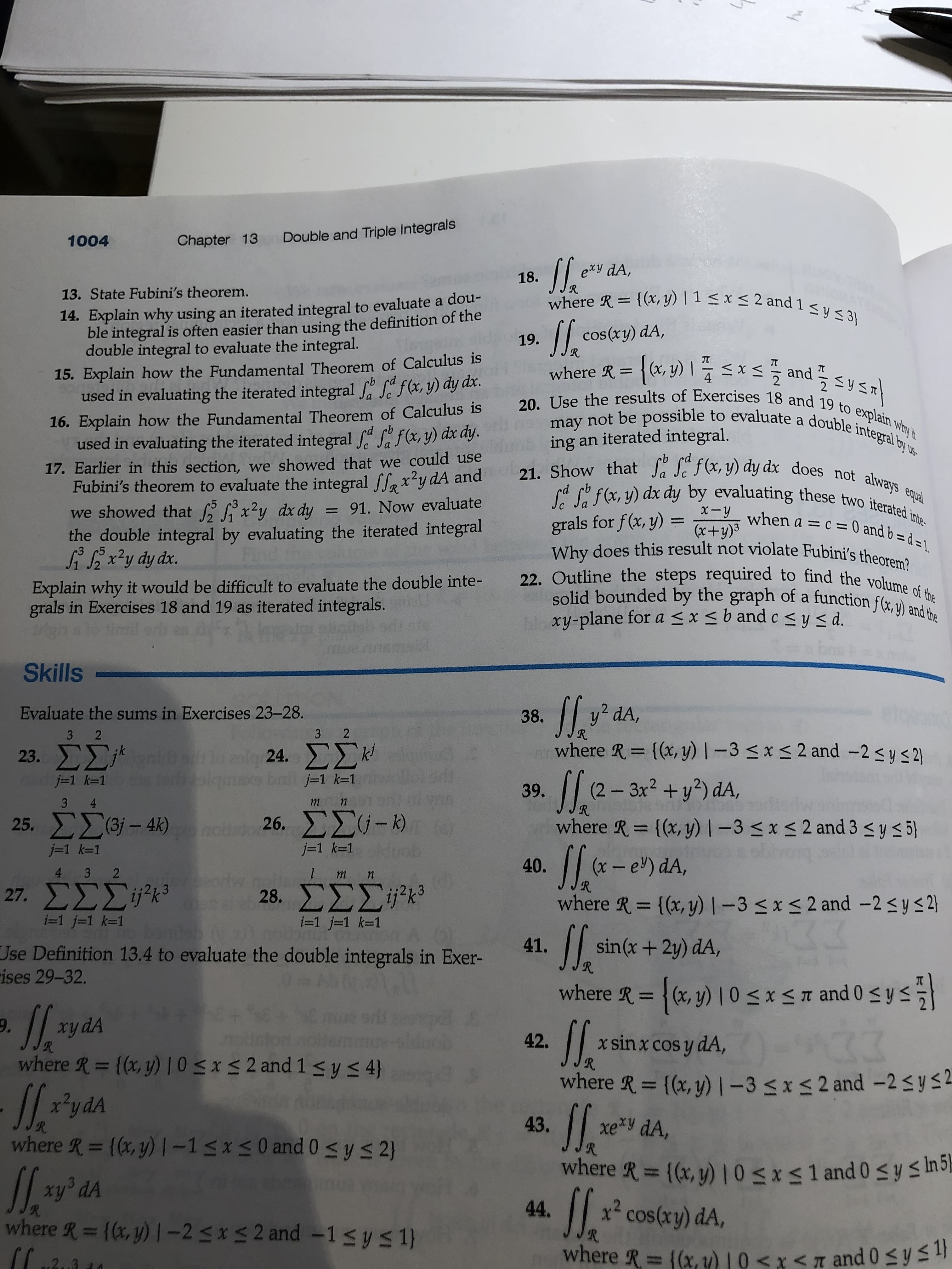 Chapter 13
Double and Triple Integrals
1004
exy dA,
18.
where R = {(x, y) | 1 < x < 2 and 1 < y < 3}
13. State Fubini's theorem.
14. Explain why using an iterated integral to evaluate a dou-
ble integral is often easier than using the definition of the
double integral to evaluate the integral.
/ cos(xy) dA,
R.
19.
15. Explain how the Fundamental Theorem of Calculus is
used in evaluating the iterated integral S f(x, y) dy dx.
{(+,y) 1 x드플 and 드y 드지
where R =
2
16. Explain how the Fundamental Theorem of Calculus is 20. Use the results of Exercises 18 and 19 to explain why 't
2
may not be possible to evaluate a double integral by us-
used in evaluating the iterated integral " S"f(x, y) dx dy.
17. Earlier in this section, we showed that we could use
Fubini's theorem to evaluate the integral lex²y dA and
21. Show that Sa Se f(x, y) dy dx does not always equal
Sa Sa f(x, y) dx dy by evaluating these two iterated inte-
we showed that x?y dx dy = 91. Now evaluate
when a = c = 0 and b = d = 1
grals for f(x, y) =
Why does this result not violate Fubini's theorem?
22. Outline the steps required to find the volhume
solid bounded by the graph of a function f(x, v) an
Noxy-plane for a < x <b and c<y< d.
%3D
the double integral by evaluating the iterated integral
3 5
(x+y)3
SiSix²y dy dx.
Explain why it would be difficult to evaluate the double inte-
grals in Exercises 18 and 19 as iterated integrals.
Skills
Evaluate the sums in Exercises 23-28.
38.
y² dA,
3 2
3 2
where R = {(x, y) | –3 < x < 2 and -2 < y <2}
23. ΣΣ
ρ 24 ΣΣν
tarh olgmaxo bni j-1 k=1
Sl.e-
j=1 k=1
(2 – 3x2 + y²) dA,
R.
where R = {(x, y) |-3<x<2 and 3 < y < 5}
39.
3 4
25. ΣΣ6- 43)
26 ΣΣύ-bA
%3D
j=1 k=1
j=1 k=1
obivang
4 3 2
40.
(x - e) dA,
27, ΣΣΣ'':
28 ΣΣΣ:
where R = {(x, y)1-3<x<2 and -2sys2}
i=1 j31 k-1
i=1 j-1 k=1
si
sin(x+2y) dA,
41.
Jse Definition 13.4 to evaluate the double integrals in Exer-
R.
ises 29-32.
where R = {(x, y) | 0 < x < n and 0 <ys
xy dA
R.
where R = {(x, y) |0 <x< 2 and 1<y< 4}
9.
42.
x sin x cos y dA,
%3D
R.
where R = {(x, y)1-3<x< 2 and -2sys2
R.
43.
xe*y dA,
where R = {(x, y) |-1<x< 0 and 0 sys2}
R.
xy° dA
where R= {(x, y) |-25*S2 and -1sys 1}
Jl.
where R {(x, y)10sxs1 and 0sy s In5–
*
44.
x²
cos(xy) dA,
R.
where R= (x, u) 10 <x< n and 0syS
2.3
