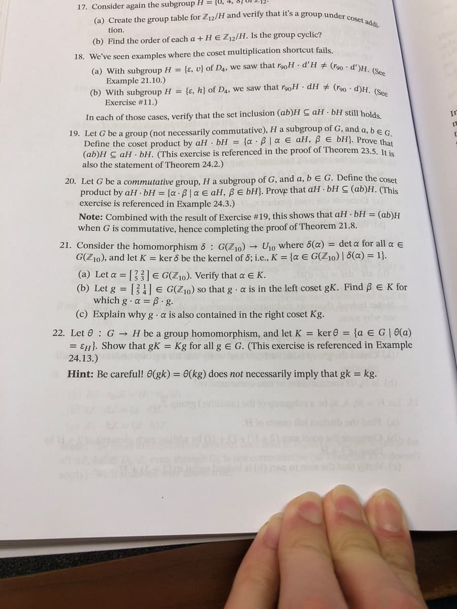 17. Consider again the subgroup H = {U, 4,
(a) Create the group table for Z12/H and verify that it's a group under coset addi-
tion.
(b) Find the order of each a + H E Z₁2/H. Is the group cyclic?
18. We've seen examples where the coset multiplication shortcut fails.
(a) With subgroup H = {e, u} of D4, we saw that rooH d'H # (r90 d')H. (See
Example 21.10.)
(b) With subgroup H = {e, h} of D4, we saw that rooH dH # (r90 d)H. (See
Exercise #11.)
In each of those cases, verify that the set inclusion (ab)HaH. bH still holds,
19. Let G be a group (not necessarily commutative), H a subgroup of G, and a, b E G.
Define the coset product by aH bH = {aß | a € aH, ß € bH}. Prove that
(ab)H C aH bH. (This exercise is referenced in the proof of Theorem 23.5. It is
also the statement of Theorem 24.2.)
20. Let G be a commutative group, H a subgroup of G, and a, b E G. Define the coset
product by aH bH = {a6|a E aH, ß e bH}. Prove that aH bH C (ab)H. (This
exercise is referenced in Example 24.3.)
Note: Combined with the result of Exercise #19, this shows that aH bH = (ab)H
when G is commutative, hence completing the proof of Theorem 21.8.
21. Consider the homomorphism 8 G(Z₁0)→ U₁0 where 8(a) = det a for all a E
G(Z10), and let K = ker & be the kernel of 8; i.e., K = {a E G(Z₁0) | 8(a) = 1}.
(a) Let a = [3] = G(Z10). Verify that a € K.
(b) Let g = [4] = G(Z₁0) so that ga is in the left coset gK. Find 6 € K for
which ga = ß.g.
(c) Explain why ga is also contained in the right coset Kg.
22. Let 0 G H be a group homomorphism, and let K = ker = {a = G|0(a)
= EH}. Show that gK = Kg for all g E G. (This exercise is referenced in Example
24.13.)
Hint: Be careful! 0(gk) = 0(kg) does not necessarily imply that gk = kg.
In
t