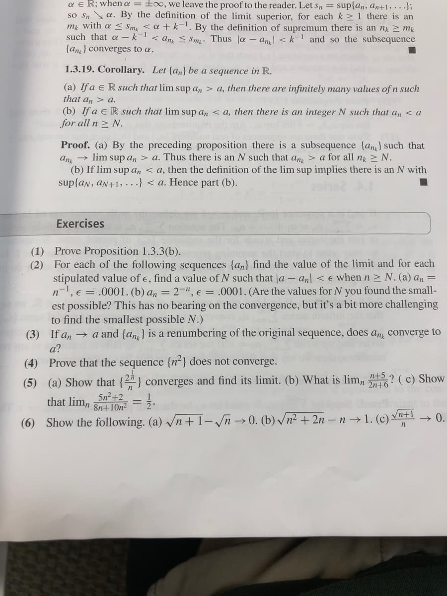 a € R; when a = too, we leave the proof to the reader. Let Sn = suplan, an+1,...);
so Sna. By the definition of the limit superior, for each k ≥ 1 there is an
mk with a Smk <a + k-¹. By the definition of supremum there is an nk mk
such that a - k-1 < ang ≤ Smy. Thus la ang <k-1 and so the subsequence
{an} converges to a.
1.3.19. Corollary. Let {an} be a sequence in R.
(a) If a € R such that lim sup an> a, then there are infinitely many values of n such
that an> a.
(b) If a E R such that lim sup an <a, then there is an integer N such that an <a
for all n ≥ N.
Proof. (a) By the preceding proposition there is a subsequence {an} such that
ank→lim sup an> a. Thus there is an N such that an > a for all nk ≥ N.
(b) If lim sup an <a, then the definition of the lim sup implies there is an N with
sup{an, aN+1,...} <a. Hence part (b).
Exercises
(1) Prove Proposition 1.3.3(b).
(2)
For each of the following sequences {an} find the value of the limit and for each
stipulated value of e, find a value of N such that la - an <e when n ≥ N. (a) an =
n¹, e = .0001. (b) an=2", e = .0001. (Are the values for N you found the small-
est possible? This has no bearing on the convergence, but it's a bit more challenging
to find the smallest possible N.)
(3)
If ana and {an) is a renumbering of the original sequence, does any converge to
a?
(4) Prove that the sequence {n²} does not converge.
n+5
2n+6
(5) (a) Show that {2} converges and find its limit. (b) What is lim, ? (c) Show
that lim, 5n²+2
8n+10n²
12.
(6) Show the following. (a) √n+1-√n →0. (b) √n² + 2n-n→1. (c) √n+1
→ 0.
n