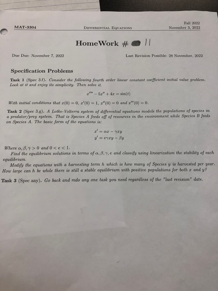 MAT-3304
Due Due: November 7, 2022
DIFFERENTIAL EQUATIONS
HomeWork #
11
Fall 2022
November 3, 2022
x' = αx - xy
y' = eyxy - By
Last Revision Possible: 28 November, 2022
Specification Problems
Task 1 (Spec 3.f). Consider the following fourth order linear constant coefficient initial value problem.
Look at it and enjoy its simplicity. Then solve it.
x" - 5x" + 4x = sin(t)
With initial conditions that x(0) = 0, x'(0) = 1, x" (0) = 0 and x"" (0) = 0.
Task 2 (Spec 3.g). A Lotke-Volterra system of differential equations models the populations of species in
a predator/prey system. That is Species A feeds off of resources in the environment while Species B feeds
on Species A. The basic form of the equations is:
Where a, ß, y> 0 and 0 <e < 1.
Find the equilibrium solutions in terms of a, B, y, e and classify using linearization the stability of each
equilibrium.
Modify the equations with a harvesting term h which is how many of Species y is harvested per year.
How large can h be while there is still a stable equilibrium with positive populations for both x and y?
Task 3 (Spec any). Go back and redo any one task you need regardless of the "last revision" date.