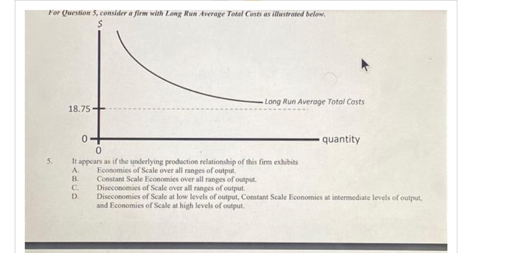 For Question 5, consider a firm with Long Run Average Total Costs as illustrated below.
18.75-
ABCD
5. It appears as if the underlying production relationship of this firm exhibits
Economies of Scale over all ranges of output.
0+
0
B. Constant Scale Economies over all ranges of output.
C.
D.
Long Run Average Total Costs
quantity
Diseconomies of Scale over all ranges of output.
Diseconomies of Scale at low levels of output, Constant Scale Economies at intermediate levels of output,
and Economies of Scale at high levels of output.