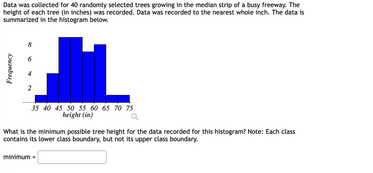 Data was collected for 40 randomly selected trees growing in the median strip of a busy freeway. The
height of each tree (in inches) was recorded. Data was recorded to the nearest whole inch. The data is
summarized in the histogram below.
Frequency
8
2
35 40 45 50 55 60 65 70 75
height (in)
What is the minimum possible tree height for the data recorded for this histogram? Note: Each class
contains its lower class boundary, but not its upper class boundary.
minimum =