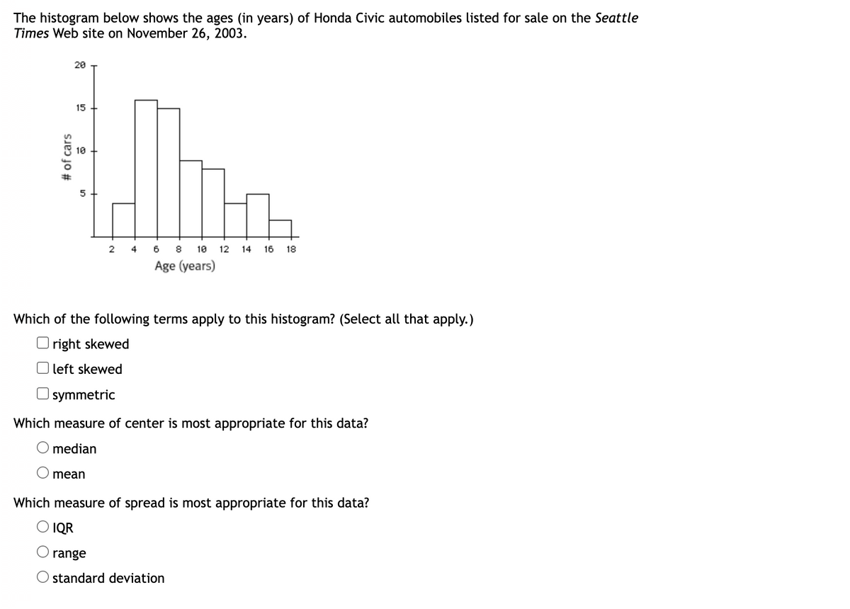 The histogram below shows the ages (in years) of Honda Civic automobiles listed for sale on the Seattle
Times Web site on November 26, 2003.
# of cars
20
15
10
5
2
4
mean
6 8 10 12 14 16 18
Age (years)
Which of the following terms apply to this histogram? (Select all that apply.)
Oright skewed
left skewed
symmetric
Which measure of center is most appropriate for this data?
O median
Which measure of spread is most appropriate for this data?
O IQR
range
O standard deviation
