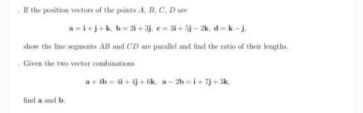 . If the position vectors of the points A, B, C, D are
a = i+j+k, b 2i + 3j, c = 3i+ 5j- 2k, d = k-j.
show the line segments AB and CD are parallel and find the ratio of their lengths.
. Given the two vector combinations
a+ 4b 4i+ 4j+ 6k, a- 2b i+7j+3k,
find a and b.
