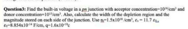 Question3: Find the built-in voltage in a pn junction with acceptor concentration-101/cm' and
donor concentration-1015/cm.. Also, calculate the width of the depletion region and the
magnitude stored on each side of the junction. Use n-1.5x10/cm', &,-11.7 ea
Eg-8.854x104 F/em, q-1.6x10c
