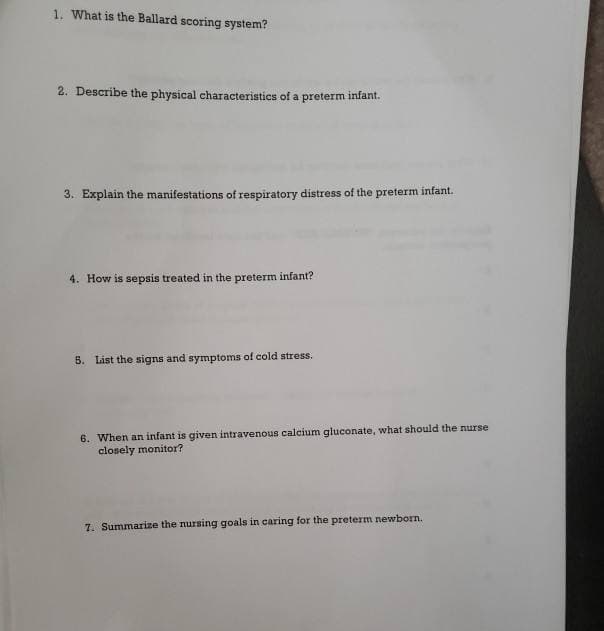 1. What is the Ballard scoring system?
2. Describe the physical characteristics of a preterm infant.
3. Explain the manifestations of respiratory distress of the preterm infant.
4. How is sepsis treated in the preterm infant?
5. List the signs and symptoms of cold stress.
6. When an infant is given intravenous calcium gluconate, what should the nurse
closely monitor?
7. Summarize the nursing goals in caring for the preterm newborn.