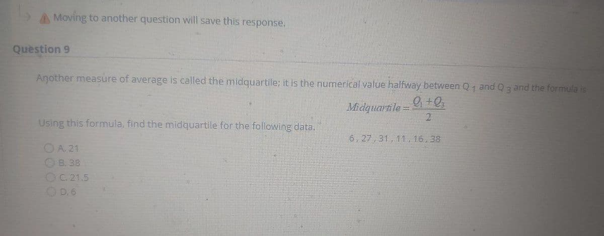 A Moving to another question will save this response.
Question 9
Another measure of average is called the midquartile; it is the numerical value halfway between Q and Q3 and the formula is
Midquartile =
2.
Using this formula, find the midquartile for the following data.
6,27,31, 11, 16, 38
OA. 21
OB. 38
OC.21.5
OD. 6
