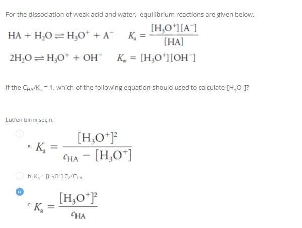 For the dissociation of weak acid and water, equilibrium reactions are given below.
HA + H₂O = H₂0* + A¯¯ K₂ =
[H₂O+][A]
[HA]
2H₂O=H₂O + OH- K = [H₂O¹] [OH-]
If the CHA/K₂ = 1, which of the following equation should used to calculate [H3O+]?
Lütfen birini seçin:
a.
Қ
=
[H3O+]²
CHA - [H3O+]
a
b. K = [H₂O¹].CA/CHA
[H₂0+]²2
K₂ =
CHA