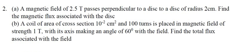 2. (a) A magnetic field of 2.5 T passes perpendicular to a disc to a disc of radius 2cm. Find
the magnetic flux associated with the disc
(b) A coil of area of cross section 102 cm² and 100 turns is placed in magnetic field of
strength 1 T, with its axis making an angle of 60° with the field. Find the total flux
associated with the field