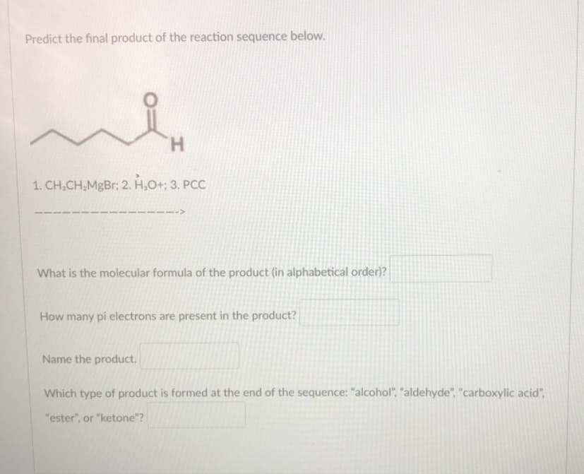 Predict the final product of the reaction sequence below.
H.
1. CH,CH,MgBr; 2. H,O+; 3. PCC
-->
What is the molecular formula of the product (in alphabetical order)?
How many pi electrons are present in the product?
Name the product.
Which type of product is formed at the end of the sequence: "alcohol", "aldehyde", "carboxylic acid",
"ester", or "ketone"?
