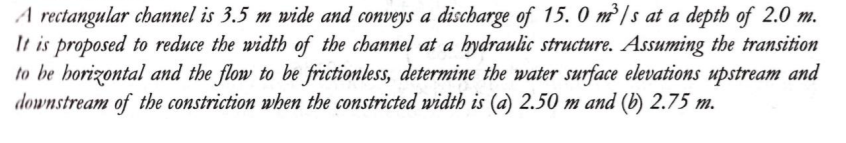 A rectangular channel is 3.5 m wide and conveys a discharge of 15.0 m³/s at a depth of 2.0 m.
It is proposed to reduce the width of the channel at a hydraulic structure. Assuming the transition
to be horizontal and the flow to be frictionless, determine the water surface elevations upstream and
downstream of the constriction when the constricted width is (a) 2.50 m and (b) 2.75 m.