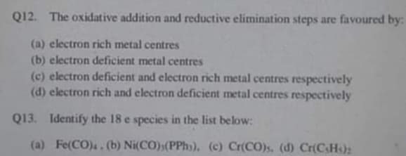 Q12. The oxidative addition and reductive elimination steps are favoured by:
(a) electron rich metal centres
(b) electron deficient metal centres
(c) electron deficient and electron rich metal centres respectively
(d) electron rich and electron deficient metal centres respectively
Q13. Identify the 18 e species in the list below:
(a) Fe(CO),,(b) Ni(CO)(PPh)), (c) Cr(CO)s, (d) Cr(C_H