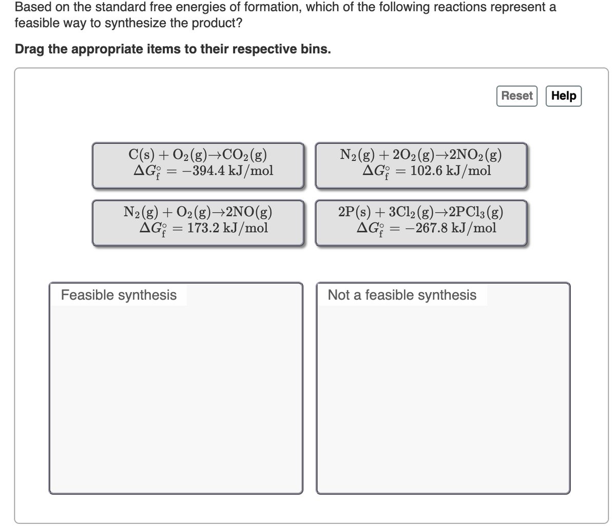 Based on the standard free energies of formation, which of the following reactions represent a
feasible way to synthesize the product?
Drag the appropriate items to their respective bins.
Reset
Help
C(s) + O2(g)→CO2(g)
AG; = -394.4 kJ/mol
N2(g) + 202(g)→+2NO2(g)
AG; = 102.6 kJ/mol
N2 (g) + O2(g)→2NO(g)
AG; = 173.2 kJ/mol
2P(s) + 3C12 (g)¬→2PC13 (g)
AG;
= -267.8 kJ/mol
Feasible synthesis
Not a feasible synthesis
