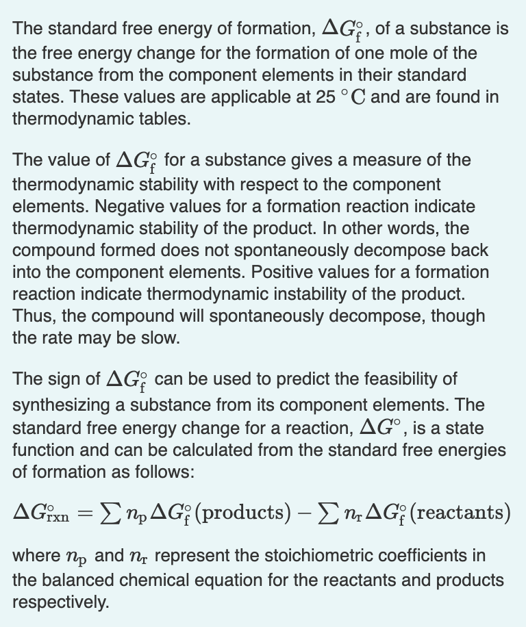 The standard free energy of formation, AG?, of a substance is
the free energy change for the formation of one mole of the
substance from the component elements in their standard
states. These values are applicable at 25 °C and are found in
thermodynamic tables.
The value of AG: for a substance gives a measure of the
thermodynamic stability with respect to the component
elements. Negative values for a formation reaction indicate
thermodynamic stability of the product. In other words, the
compound formed does not spontaneously decompose back
into the component elements. Positive values for a formation
reaction indicate thermodynamic instability of the product.
Thus, the compound will spontaneously decompose, though
the rate may be slow.
The sign of AG; can be used to predict the feasibility of
synthesizing a substance from its component elements. The
standard free energy change for a reaction, AG°, is a state
function and can be calculated from the standard free energies
of formation as follows:
ΔG Σ n, ΔG; (products) -Σn ΔG; (reactants)
where np and n represent the stoichiometric coefficients in
the balanced chemical equation for the reactants and products
respectively.
