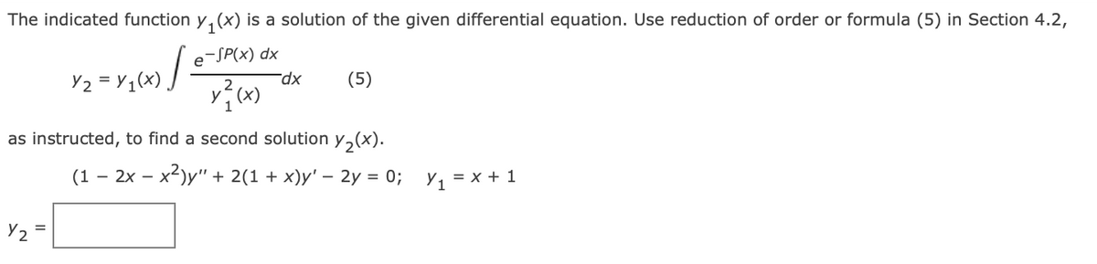 The indicated function y, (x) is a solution of the given differential equation. Use reduction of order or formula (5) in Section 4.2,
e-SP(x) dx
(5)
as instructed, to find a second solution y,(x).
(1 – 2x – x2)y" + 2(1 + x)y' –- 2y = 0; y, = x + 1
Y2
