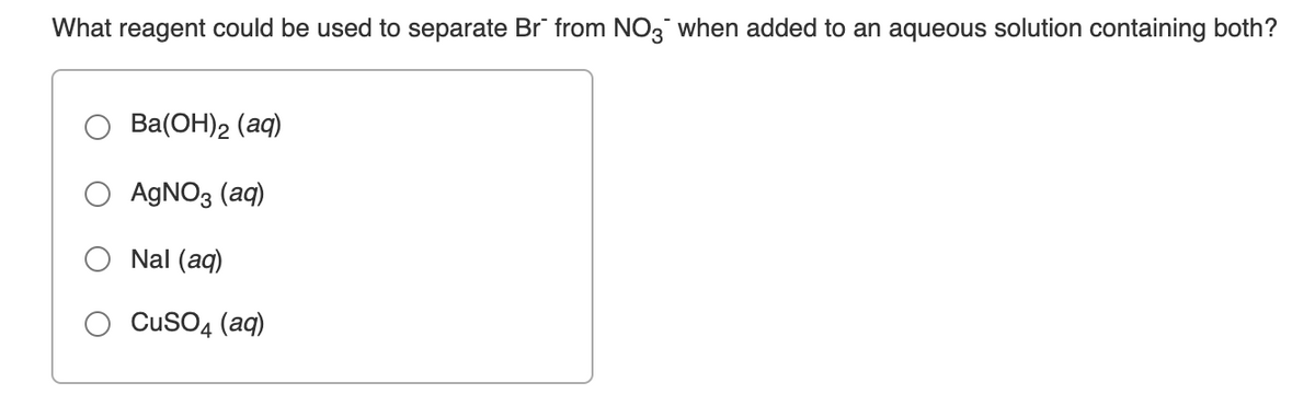 What reagent could be used to separate Br" from NO3 when added to an aqueous solution containing both?
Ba(ОН)2 (ад)
AGNO3 (aq)
Nal (aq)
CusO4 (aq)
