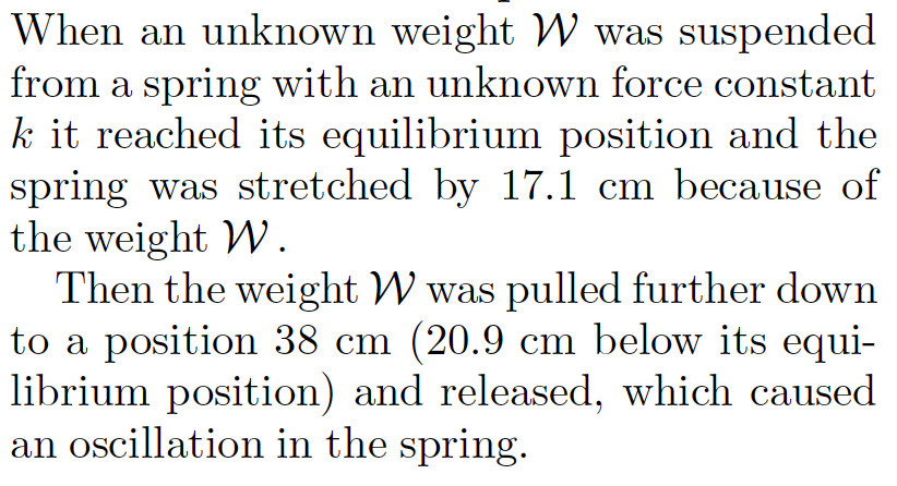 When an unknown weight W was suspended
from a spring with an unknown force constant
k it reached its equilibrium position and the
spring was stretched by 17.1 cm because of
the weight W.
Then the weight W was pulled further down
to a position 38 cm (20.9 cm below its equi-
librium position) and released, which caused
an oscillation in the spring.
