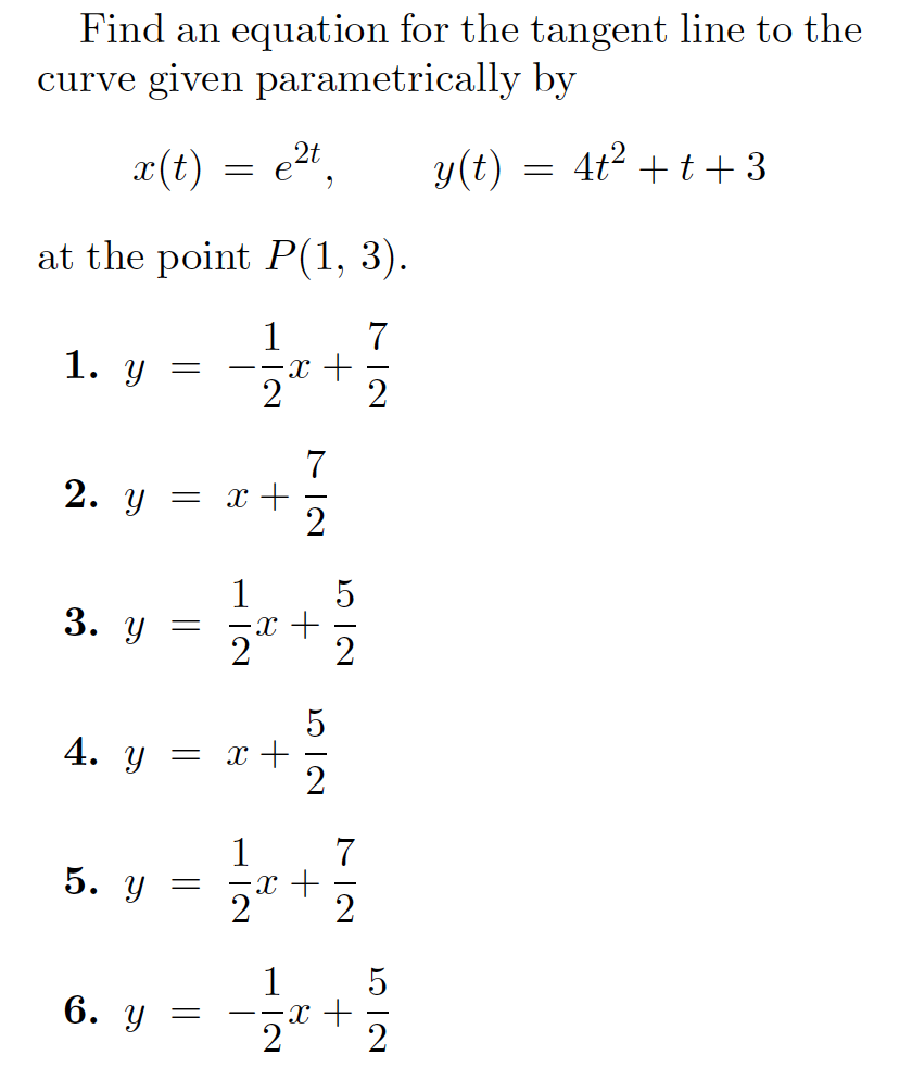 Find an equation for the tangent line to the
curve given parametrically by
x(t)
2t,
y(t)
4t? +t+ 3
= e
at the point P(1, 3).
1
7
1.
--x -E
2
7
2. y = x+
1
-x +
3. У
4. y = x +
1
7
5. у
2
1
6. у —
--x -
21
2
H IN
H IN
