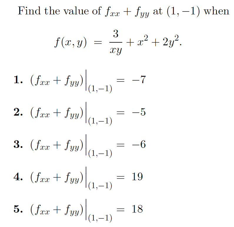 **Problem Statement:**

Determine the value of \( f_{xx} + f_{yy} \) at the point \((1, -1)\) for the function 

\[ f(x, y) = \frac{3}{xy} + x^2 + 2y^2. \]

**Options:**

1. \(\left(f_{xx} + f_{yy}\right) \bigg|_{(1, -1)} = -7\)

2. \(\left(f_{xx} + f_{yy}\right) \bigg|_{(1, -1)} = -5\)

3. \(\left(f_{xx} + f_{yy}\right) \bigg|_{(1, -1)} = -6\)

4. \(\left(f_{xx} + f_{yy}\right) \bigg|_{(1, -1)} = 19\)

5. \(\left(f_{xx} + f_{yy}\right) \bigg|_{(1, -1)} = 18\)