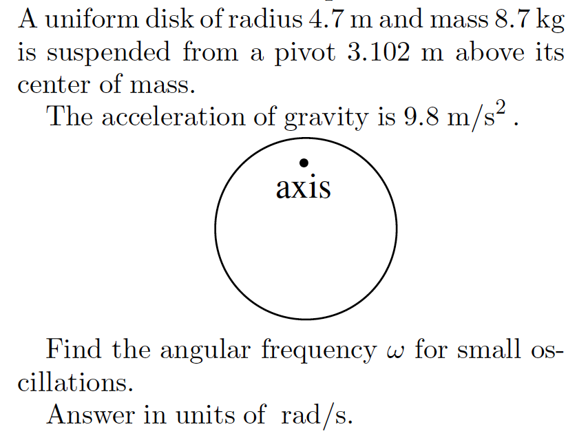 A uniform disk of radius 4.7 m and mass 8.7 kg
is suspended from a pivot 3.102 m above its
center of mass.
The acceleration of gravity is 9.8 m/s².
axis
Find the angular frequency w for small os-
cillations.
Answer in units of rad/s.
