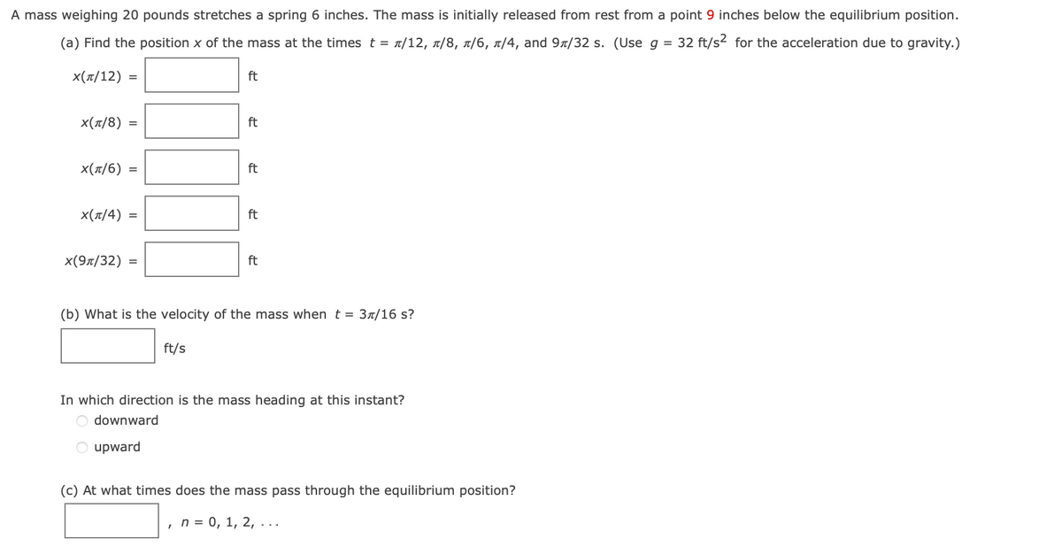 A mass weighing 20 pounds stretches a spring 6 inches. The mass is initially released from rest from a point 9 inches below the equilibrium position.
(a) Find the position x of the mass at the times t = £/12, ñ/8, ñ/6, ñ/4, and 9/32 s. (Use g = 32 ft/s² for the acceleration due to gravity.)
X(π/12) =
x(π/8)=
=
X(π/6) =
X(π/4) =
x(9л/32) =
ft
ft/s
ft
ft
ft
ft
(b) What is the velocity of the mass when t = 3л/16 s?
In which direction is the mass heading at this instant?
downward
upward
(c) At what times does the mass pass through the equilibrium position?
n = 0, 1, 2, ...