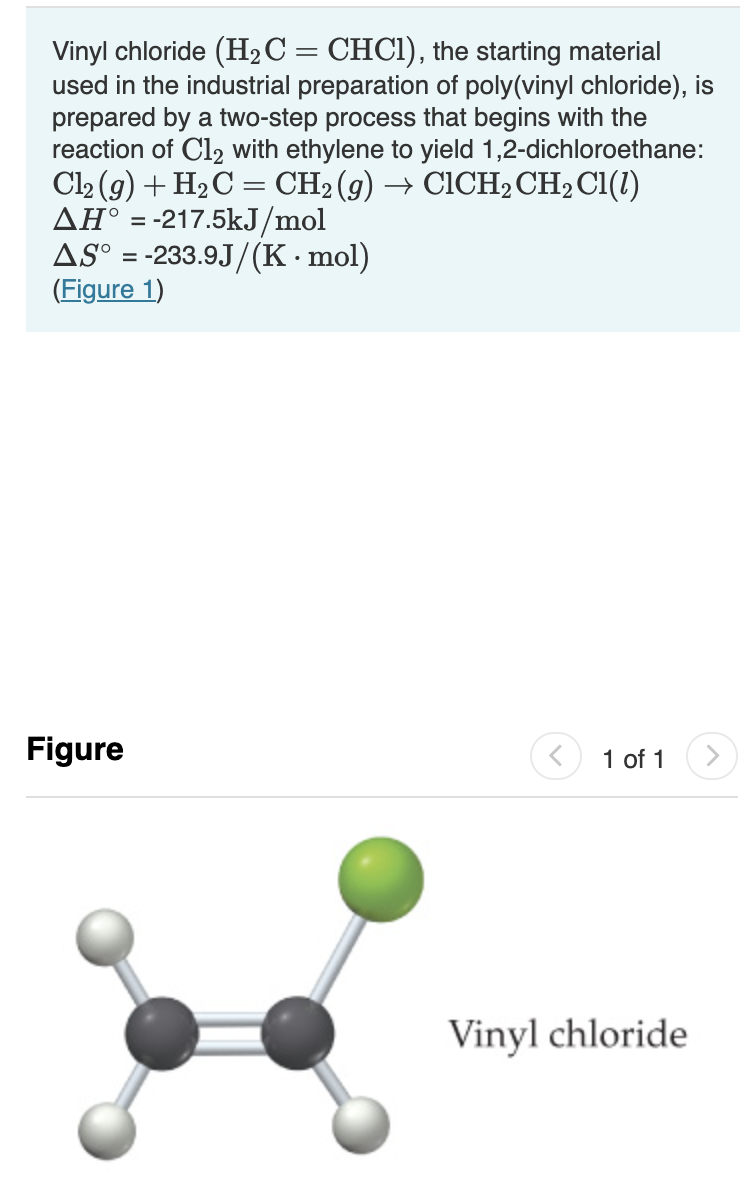 Vinyl chloride (H2C= CHCI), the starting material
used in the industrial preparation of poly(vinyl chloride), is
prepared by a two-step process that begins with the
reaction of Cl2 with ethylene to yield 1,2-dichloroethane:
Cl2 (g) + H2C = CH2 (g) → CICH2CH2CI(1)
AH° = -217.5kJ/mol
AS° = -233.9J/(K · mol)
(Figure 1)
Figure
1 of 1
Vinyl chloride
