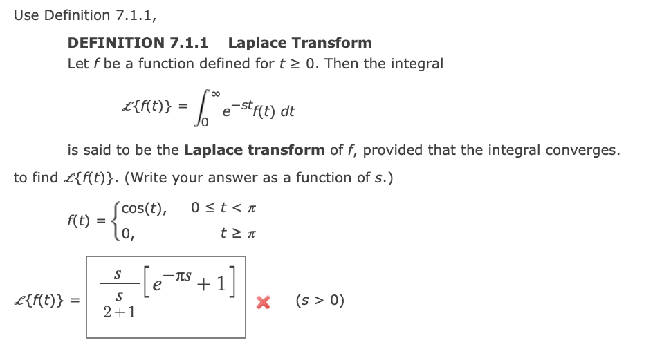 Use Definition 7.1.1,
DEFINITION 7.1.1 Laplace Transform
Let f be a function defined for t > 0. Then the integral
£{f{t)} = | e-str(t) dt
is said to be the Laplace transform of f, provided that the integral converges.
to find L{f(t)}. (Write your answer as a function of s.)
Scos(t),
f(t) =
lo,
0 st< n
t > n
+1]
S
TTS
S
L{f(t)} =
(s > 0)
2+1
