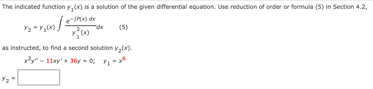 The indicated function y, (x) is a solution of the given differential equation. Use reduction of order or formula (5) in Section 4.2,
e-SP(x) dx
dx
(5)
as instructed, to find a second solution y,(x).
x2у" — 11ху' + 36у %3D 0%;
= x6
Y2
%3D
