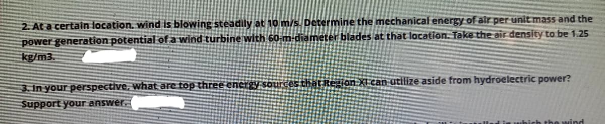 2. At a certain location, wind is blowing steadily at 10 m/s. Determine the mechanical energy of air per unit mass and the
power generation potential of a wind turbine with 60-m-diameter blades at that location. Take the air density to be 1.25
kg/m3.
ất Region XI can utilize aside from hydroelectric power?
3. In your perspective, what are top three energy so
Support your answer.
ich the wind
