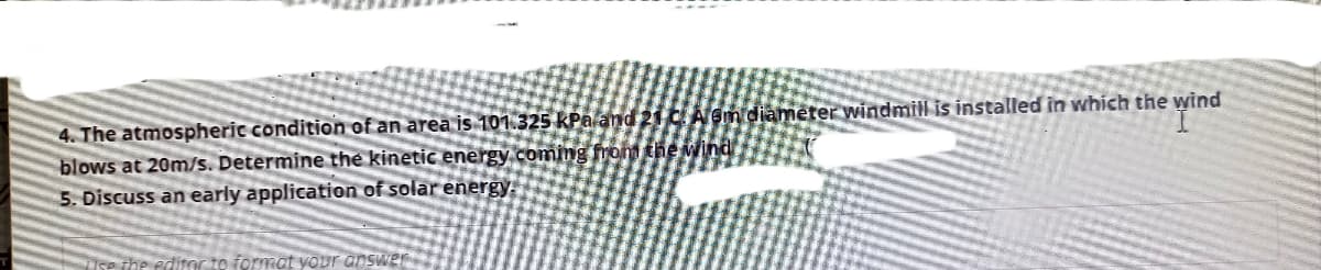 4. The atmospheric condition of an area is 101.325 KPa and 21C Á em diameter windmill is installed in which the wind
blows at 20m/s. Determine the kinetic energy.coming from the wind
5. Discuss an early application of solar energy
SP the editOc to format your answer
