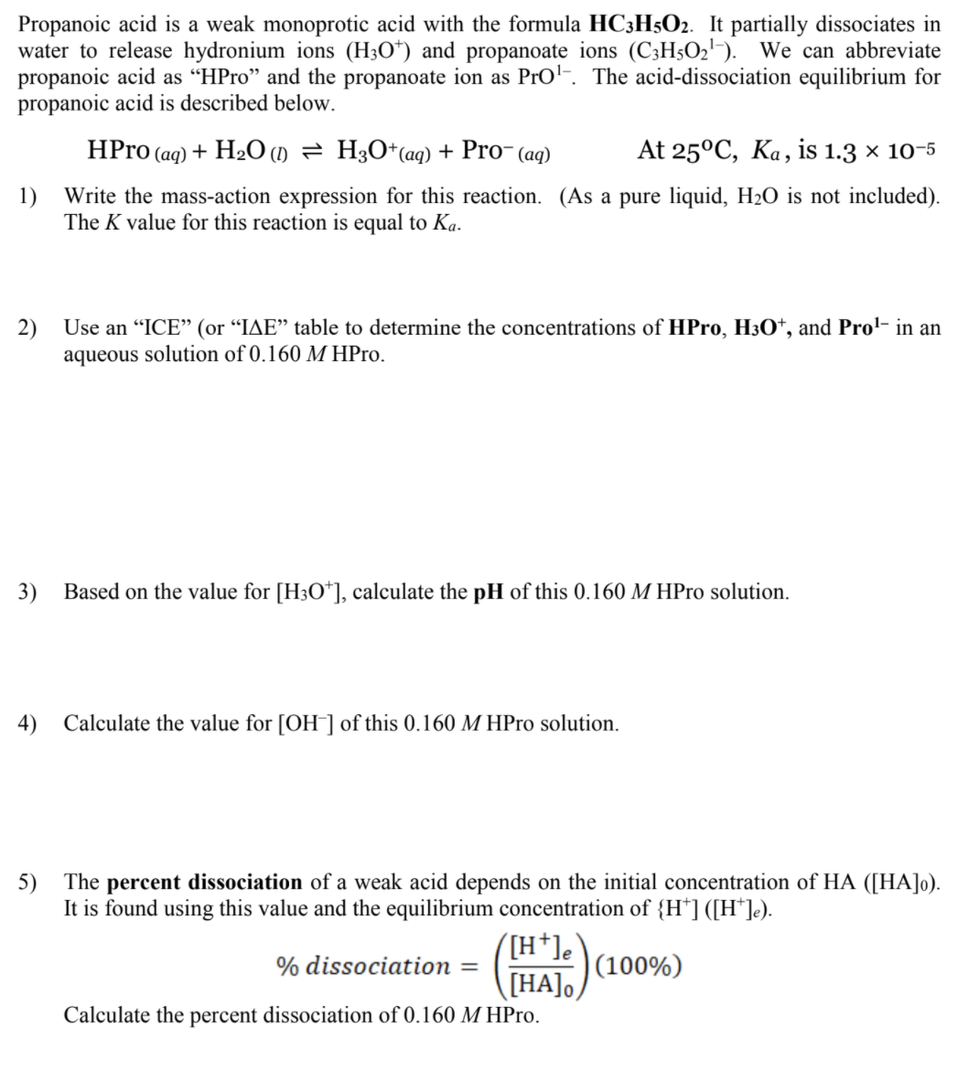 Propanoic acid is a weak monoprotic acid with the formula HC3H5O2. It partially dissociates in
water to release hydronium ions (H3O*) and propanoate ions (C;H5O2-). We can abbreviate
propanoic acid as “HPro" and the propanoate ion as Prol-. The acid-dissociation equilibrium for
propanoic acid is described below.
HPro (aq) + H2O () = H3O*(aq) + Pro- (aq)
At 25°C, Ka, is 1.3 × 10-5
1)
Write the mass-action expression for this reaction. (As a pure liquid, H2O is not included).
The K value for this reaction is equal to Ka.
2)
Use an "ICE" (or "IAE" table to determine the concentrations of HPro, H3O†, and Prol- in an
aqueous solution of 0.160 M HPro.
3)
Based on the value for [H3O*], calculate the pH of this 0.160 M HPro solution.
4) Calculate the value for [OH¯] of this 0.160 M HPro solution.
5) The percent dissociation of a weak acid depends on the initial concentration of HA ([HA]o).
It is found using this value and the equilibrium concentration of {H*] ([H*]e).
([H*]e`
|(100%)
THAJO.
[HA],
% dissociation
Calculate the percent dissociation of 0.160 M HPro.
