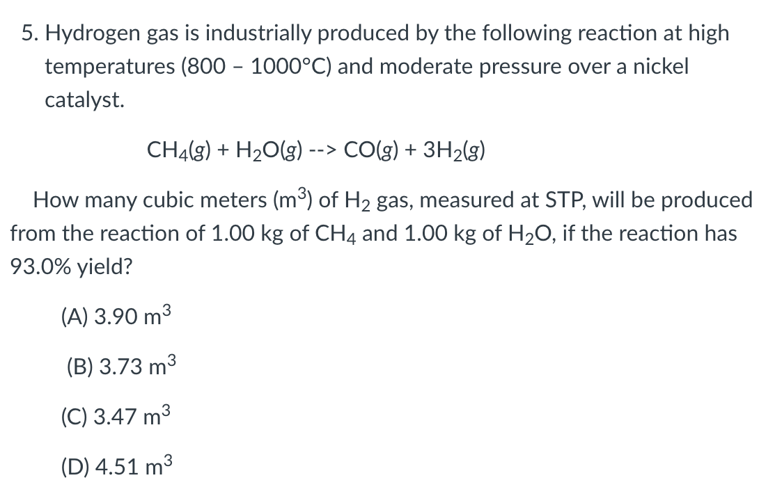 5. Hydrogen gas is industrially produced by the following reaction at high
temperatures (800 – 1000°C) and moderate pressure over a nickel
catalyst.
CH4(g) + H20(g)
CO(g) + 3H2(g)
-->
How many cubic meters (m³) of H2 gas, measured at STP, will be produced
from the reaction of 1.00 kg of CH4 and 1.00 kg of H20, if the reaction has
93.0% yield?
(A) 3.90 m3
(B) 3.73 m3
(C) 3.47 m3
(D) 4.51 m3
