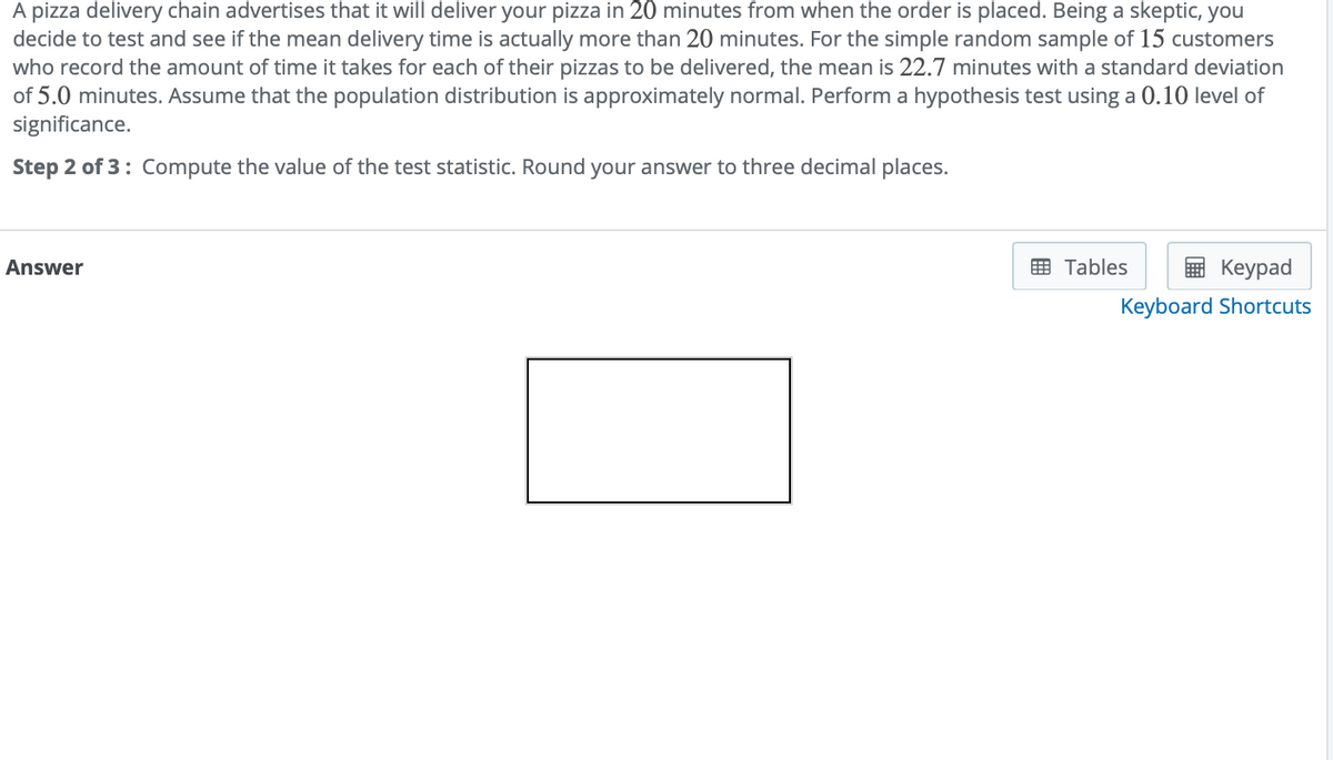 A pizza delivery chain advertises that it will deliver your pizza in 20 minutes from when the order is placed. Being a skeptic, you
decide to test and see if the mean delivery time is actually more than 20 minutes. For the simple random sample of 15 customers
who record the amount of time it takes for each of their pizzas to be delivered, the mean is 22.7 minutes with a standard deviation
of 5.0 minutes. Assume that the population distribution is approximately normal. Perform a hypothesis test using a 0.10 level of
significance.
Step 2 of 3: Compute the value of the test statistic. Round your answer to three decimal places.
Answer
E Tables
Кeypad
Keyboard Shortcuts
