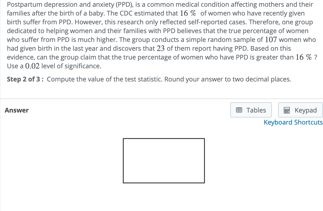 Postpartum depression and anxiety (PPD), is a common medical condition affecting mothers and their
families after the birth of a baby. The CDC estimated that 16 % of women who have recently given
birth suffer from PPD. However, this research only reflected self-reported cases. Therefore, one group
dedicated to helping women and their families with PPD believes that the true percentage of women
who suffer from PPD is much higher. The group conducts a simple random sample of 107 women who
had given birth in the last year and discovers that 23 of them report having PPD. Based on this
evidence, can the group claim that the true percentage of women who have PPD is greater than 16 % ?
Use a 0.02 level of significance.
Step 2 of 3: Compute the value of the test statistic. Round your answer to two decimal places.
Answer
画 Tables
Keypad
Keyboard Shortcuts
