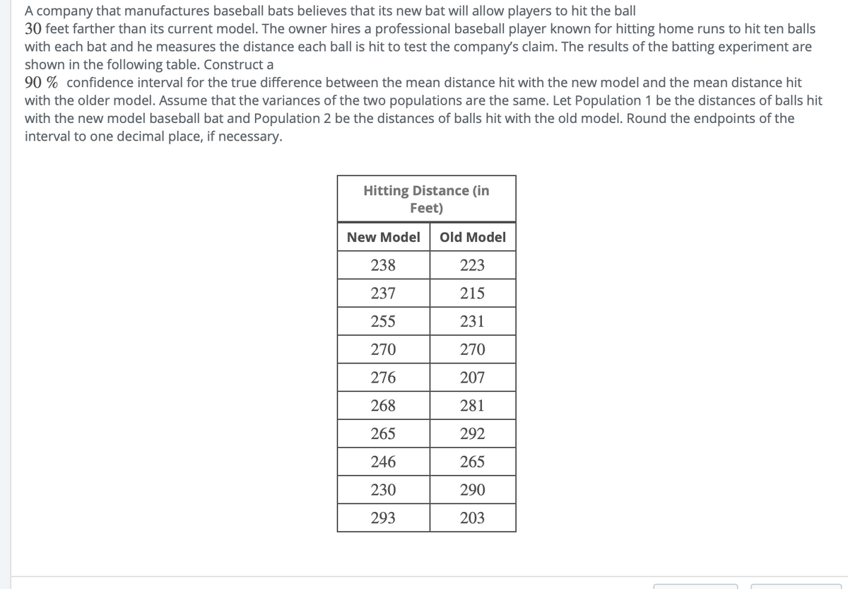 A company that manufactures baseball bats believes that its new bat will allow players to hit the ball
30 feet farther than its current model. The owner hires a professional baseball player known for hitting home runs to hit ten balls
with each bat and he measures the distance each ball is hit to test the company's claim. The results of the batting experiment are
shown in the following table. Construct a
90 % confidence interval for the true difference between the mean distance hit with the new model and the mean distance hit
with the older model. Assume that the variances of the two populations are the same. Let Population 1 be the distances of balls hit
with the new model baseball bat and Population 2 be the distances of balls hit with the old model. Round the endpoints of the
interval to one decimal place, if necessary.
Hitting Distance (in
Feet)
New Model
Old Model
238
223
237
215
255
231
270
270
276
207
268
281
265
292
246
265
230
290
293
203
