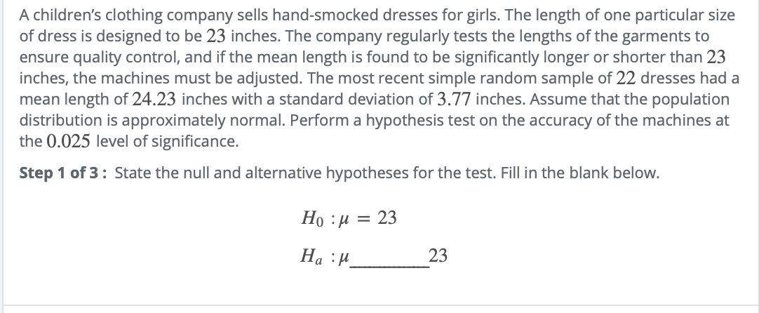 A children's clothing company sells hand-smocked dresses for girls. The length of one particular size
of dress is designed to be 23 inches. The company regularly tests the lengths of the garments to
ensure quality control, and if the mean length is found to be significantly longer or shorter than 23
inches, the machines must be adjusted. The most recent simple random sample of 22 dresses had a
mean length of 24.23 inches with a standard deviation of 3.77 inches. Assume that the population
distribution is approximately normal. Perform a hypothesis test on the accuracy of the machines at
the 0.025 level of significance.
Step 1 of 3: State the null and alternative hypotheses for the test. Fill in the blank below.
Но :и — 23
На :И.
23
